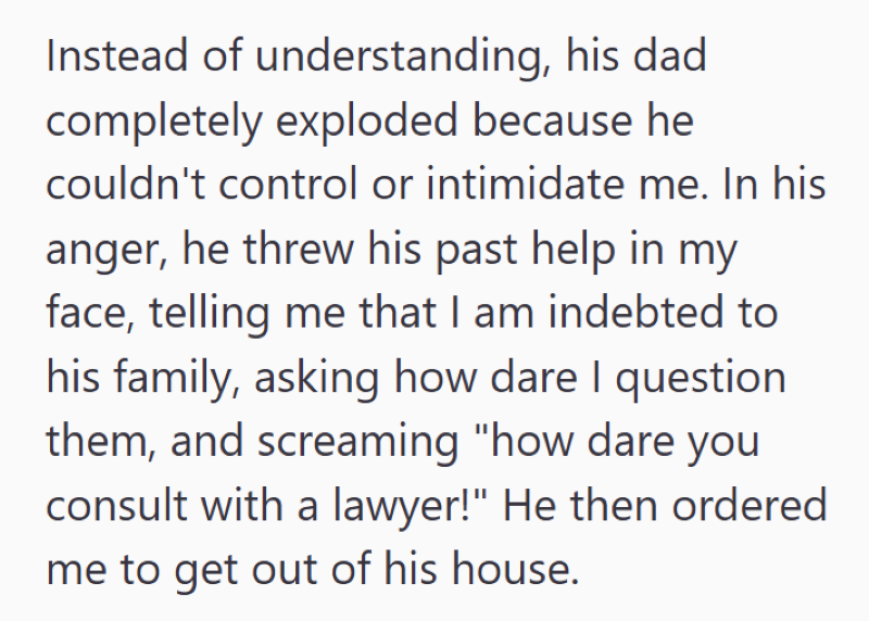 Instead of understanding, his dad completely exploded because he couldn't control or intimidate me. In his anger, he threw his past help in my face, telling me that I am indebted to his family, asking how dare I question them, and screaming "how dare you consult with a lawyer!" He then ordered me to get out of his house.