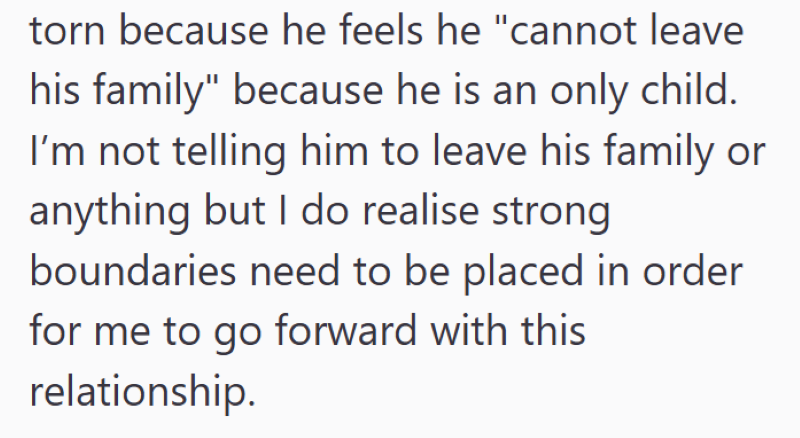 torn because he feels he "cannot leave his family" because he is an only child. I'm not telling him to leave his family or anything but I do realise strong boundaries need to be placed in order for me to go forward with this relationship.