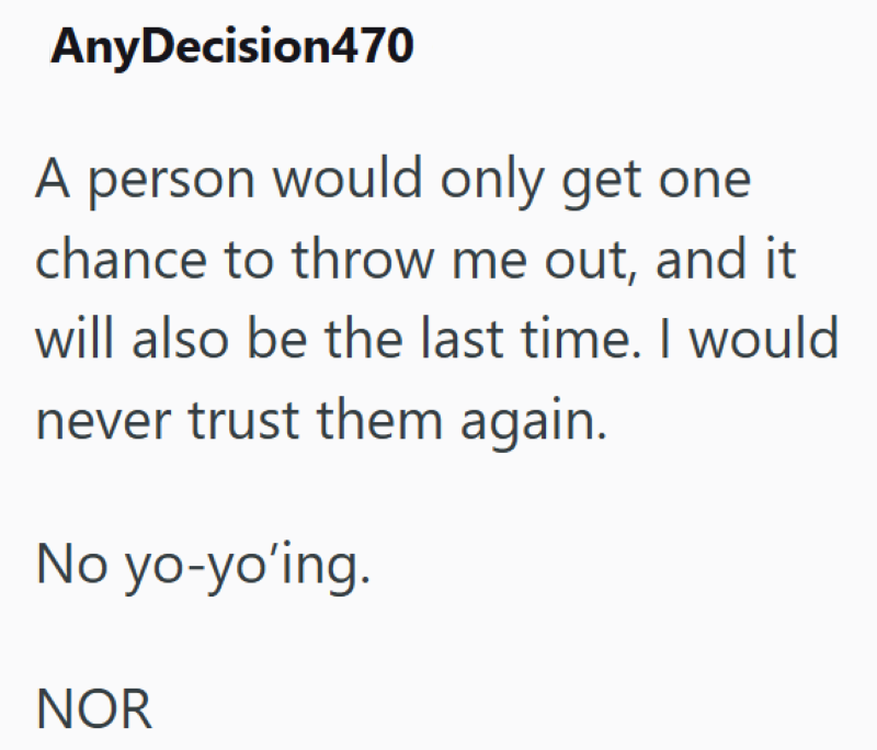 AnyDecision470 A person would only get one chance to throw me out, and it will also be the last time. I would never trust them again. No yo-yo'ing. NOR