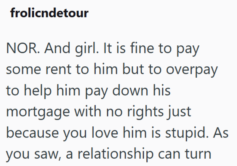 frolicndetour NOR. And girl. It is fine to pay. some rent to him but to overpay to help him pay down his mortgage with no rights just because you love him is stupid. As you saw, a relationship can turn