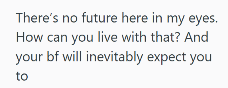 There's no future here in my eyes. How can you live with that? And your bf will inevitably expect you to