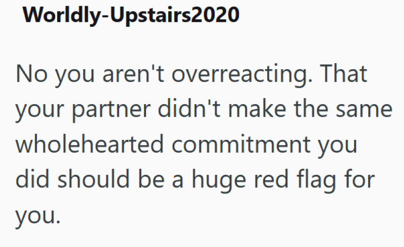 Worldly-Upstairs2020 No you aren't overreacting. That your partner didn't make the same wholehearted commitment you did should be a huge red flag for you.