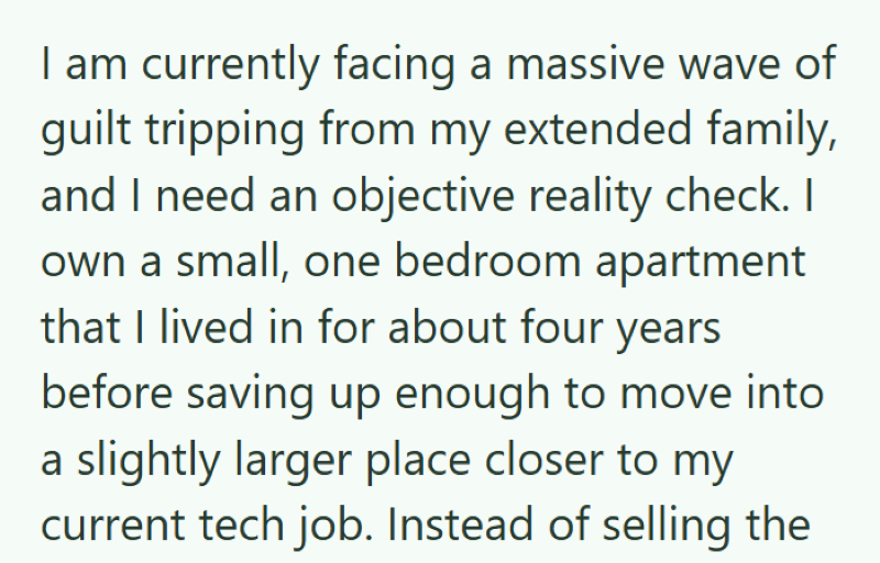 I am currently facing a massive wave of guilt tripping from my extended family, and I need an objective reality check. I own a small, one bedroom apartment that I lived in for about four years before saving up enough to move into a slightly larger place closer to my current tech job. Instead of selling the