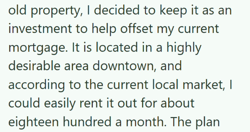 old property, I decided to keep it as an investment to help offset my current mortgage. It is located in a highly desirable area downtown, and according to the current local market, I could easily rent it out for about eighteen hundred a month. The plan