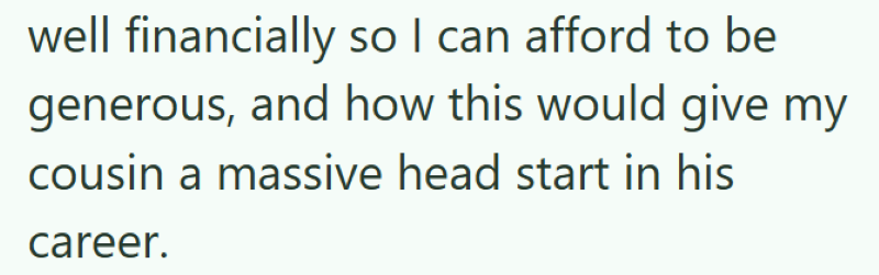 well financially so I can afford to be generous, and how this would give my cousin a massive head start in his career.