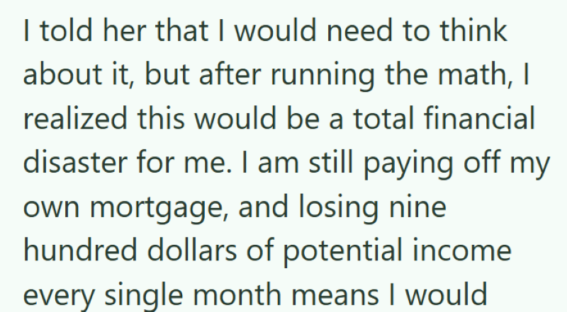 I told her that I would need to think about it, but after running the math, I realized this would be a total financial disaster for me. I am still paying off my own mortgage, and losing nine hundred dollars of potential income every single month means I would
