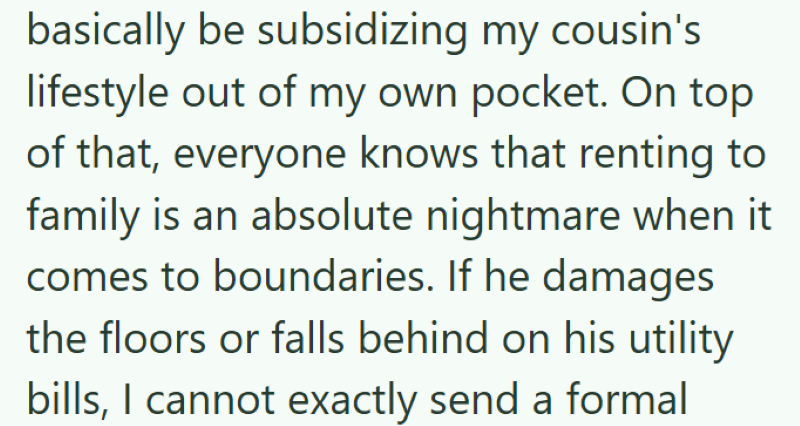 basically be subsidizing my cousin's lifestyle out of my own pocket. On top of that, everyone knows that renting to family is an absolute nightmare when it comes to boundaries. If he damages the floors or falls behind on his utility bills, I cannot exactly send a formal