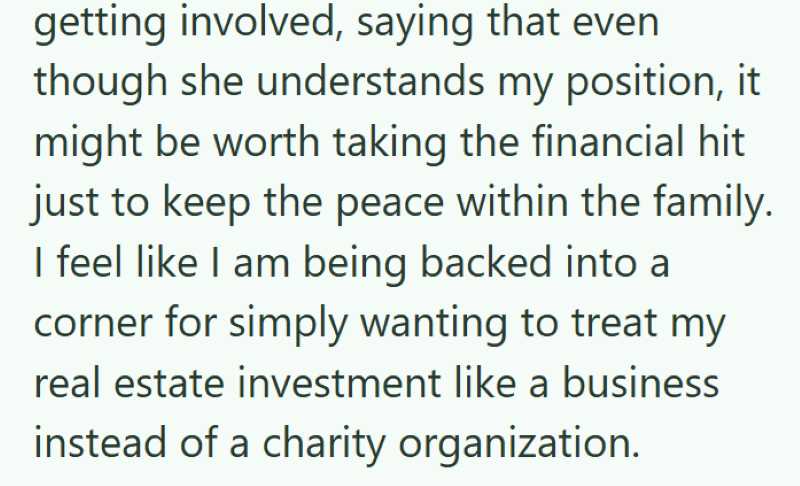 getting involved, saying that even though she understands my position, it might be worth taking the financial hit just to keep the peace within the family. I feel like I am being backed into a corner for simply wanting to treat my real estate investment like a business instead of a charity organization.