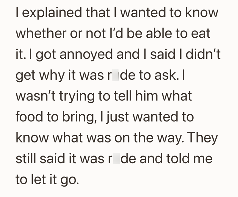I explained that I wanted to know whether or not I'd be able to eat it. I got annoyed and I said I didn't get why it was rode to ask. I wasn't trying to tell him what food to bring, I just wanted to know what was on the way. They still said it was r de and told me to let it go.