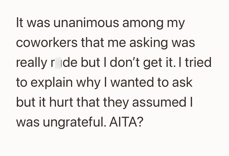 It was unanimous among my coworkers that me asking was really ride but I don't get it. I tried to explain why I wanted to ask but it hurt that they assumed I was ungrateful. AITA?