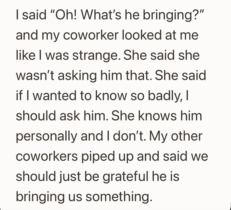 I said "Oh! What's he bringing?" and my coworker looked at me like I was strange. She said she wasn't asking him that. She said if I wanted to know so badly, I should ask him. She knows him personally and I don't. My other coworkers piped up and said we should just be grateful he is bringing us something.