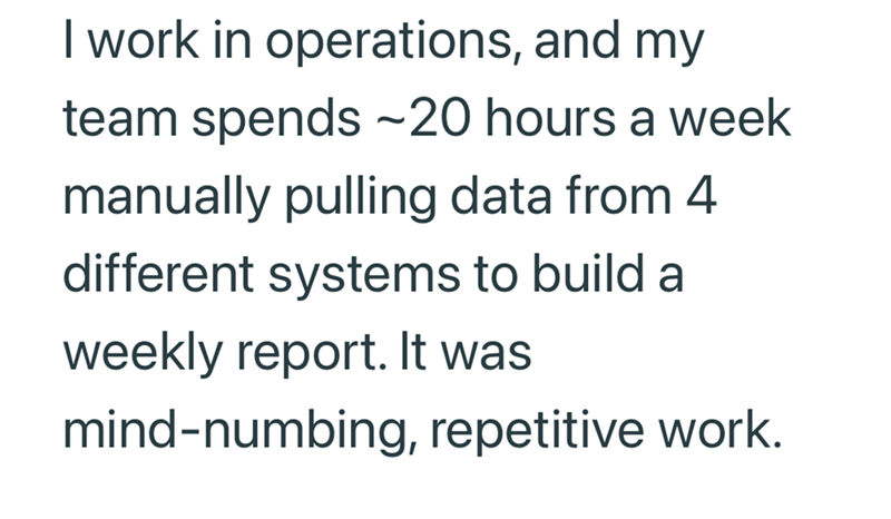 I work in operations, and my team spends -20 hours a week manually pulling data from 4 different systems to build a weekly report. It was mind-numbing, repetitive work.