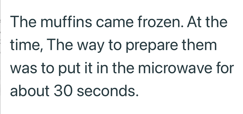 The muffins came frozen. At the time, The way to prepare them was to put it in the microwave for about 30 seconds.