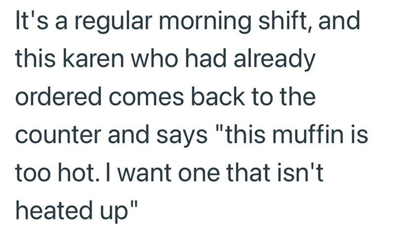 It's a regular morning shift, and this karen who had already ordered comes back to the counter and says "this muffin is too hot. I want one that isn't heated up"