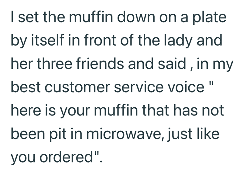 I set the muffin down on a plate by itself in front of the lady and her three friends and said, in my best customer service voice" here is your muffin that has not been pit in microwave, just like you ordered".