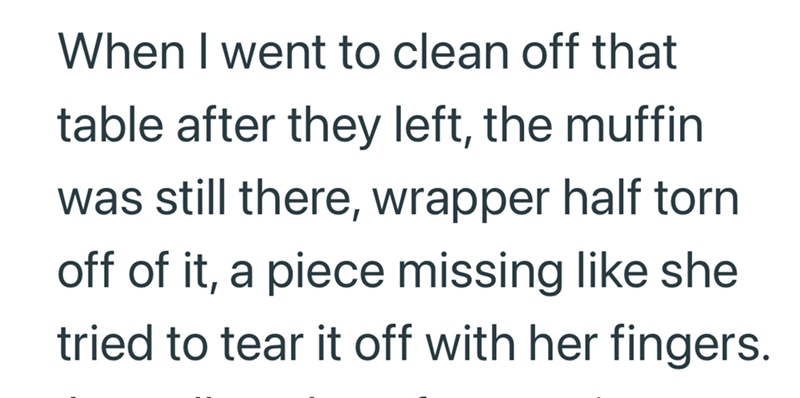 When I went to clean off that table after they left, the muffin was still there, wrapper half torn off of it, a piece missing like she tried to tear it off with her fingers.