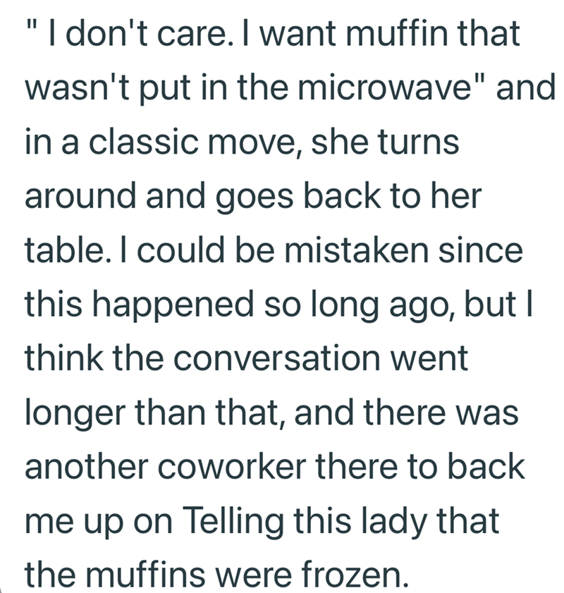 "I don't care. I want muffin that wasn't put in the microwave" and in a classic move, she turns around and goes back to her table. I could be mistaken since this happened so long ago, but I think the conversation went longer than that, and there was another coworker there to back me up on Telling this lady that the muffins were frozen.