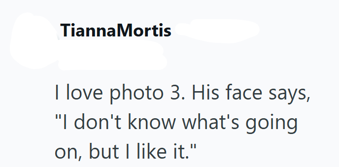 Tianna Mortis I love photo 3. His face says, "I don't know what's going on, but I like it."
