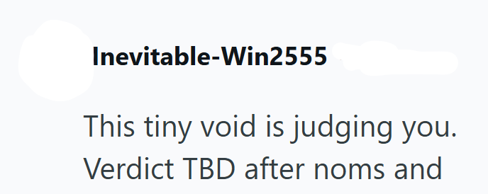 Inevitable-Win2555 This tiny void is judging you. Verdict TBD after noms and