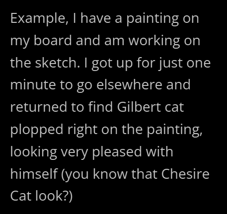 Example, I have a painting on my board and am working on the sketch. I got up for just one minute to go elsewhere and returned to find Gilbert cat plopped right on the painting, looking very pleased with himself (you know that Chesire Cat look?)