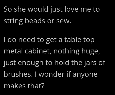 So she would just love me to string beads or sew. I do need to get a table top metal cabinet, nothing huge, just enough to hold the jars of brushes. I wonder if anyone makes that?