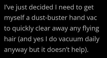 I've just decided I need to get myself a dust-buster hand vac to quickly clear away any flying hair (and yes I do vacuum daily anyway but it doesn't help).