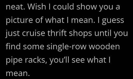 neat. Wish I could show you a picture of what I mean. I guess just cruise thrift shops until you find some single-row wooden pipe racks, you'll see what I mean.
