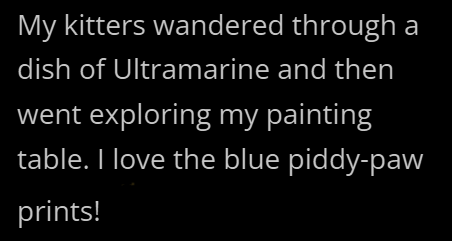 My kitters wandered through a dish of Ultramarine and then went exploring my painting table. I love the blue piddy-paw prints!