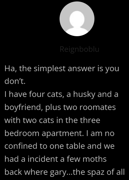 Reignboblu Ha, the simplest answer is you don't. I have four cats, a husky and a boyfriend, plus two roomates with two cats in the three bedroom apartment. I am no confined to one table and we had a incident a few moths back where gary...the spaz of all