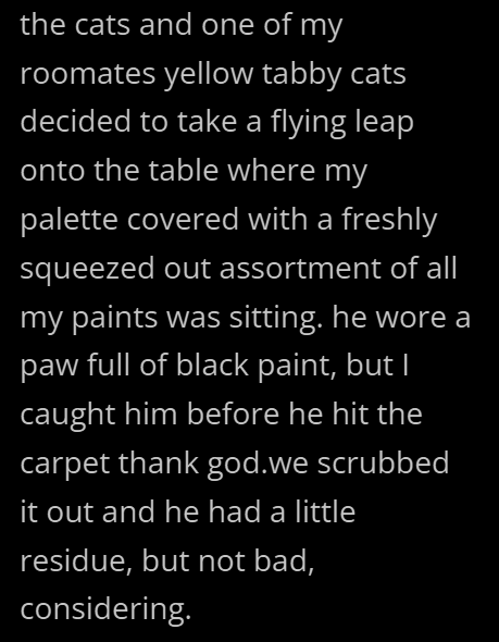 the cats and one of my roomates yellow tabby cats decided to take a flying leap onto the table where my palette covered with a freshly squeezed out assortment of all my paints was sitting. he wore a paw full of black paint, but I caught him before he hit the carpet thank god.we scrubbed it out and he had a little residue, but not bad, considering.