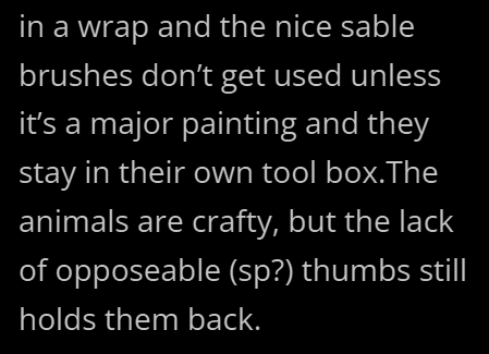 in a wrap and the nice sable brushes don't get used unless it's a major painting and they stay in their own tool box.The animals are crafty, but the lack of opposeable (sp?) thumbs still holds them back.
