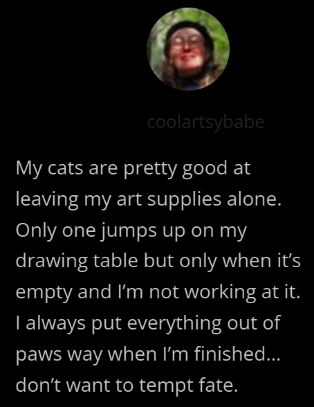 coolartsybabe My cats are pretty good at leaving my art supplies alone. Only one jumps up on my drawing table but only when it's empty and I'm not working at it. I always put everything out of paws way when I'm finished... don't want to tempt fate.