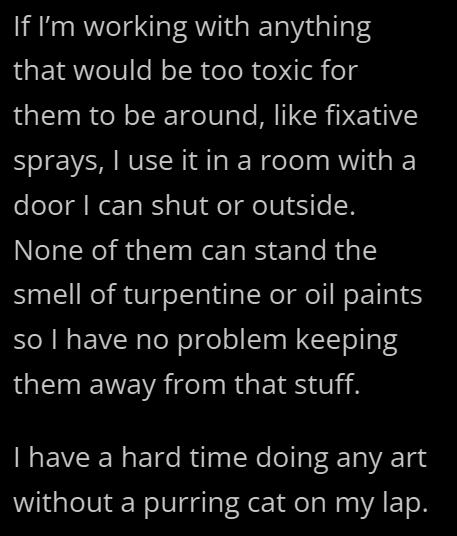 If I'm working with anything that would be too toxic for them to be around, like fixative sprays, I use it in a room with a door I can shut or outside. None of them can stand the smell of turpentine or oil paints so I have no problem keeping them away from that stuff. I have a hard time doing any art without a purring cat on my lap.