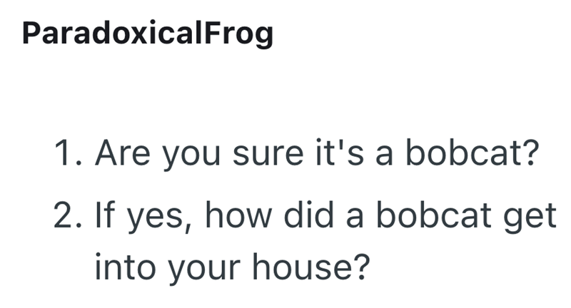 ParadoxicalFrog 1. Are you sure it's a bobcat? 2. If yes, how did a bobcat get into your house?