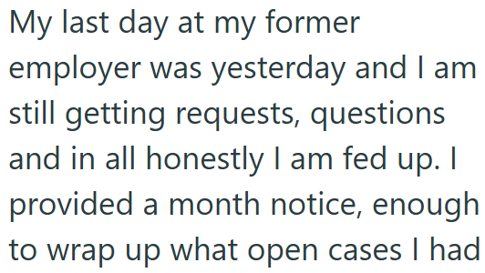 My last day at my former employer was yesterday and I am still getting requests, questions and in all honestly I am fed up. I provided a month notice, enough to wrap up what open cases I had