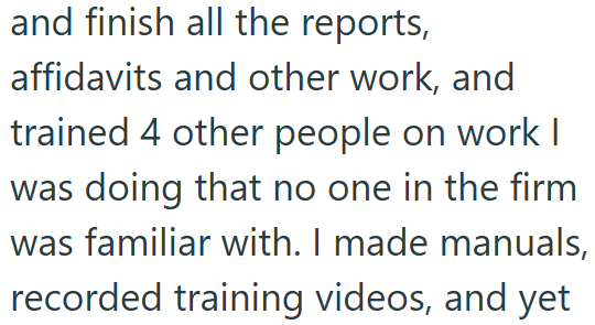 and finish all the reports, affidavits and other work, and trained 4 other people on work I was doing that no one in the firm was familiar with. I made manuals, recorded training videos, and yet