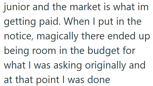 junior and the market is what im getting paid. When I put in the notice, magically there ended up being room in the budget for what I was asking originally and at that point I was done