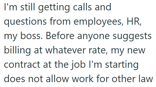 I'm still getting calls and questions from employees, HR, my boss. Before anyone suggests billing at whatever rate, my new contract at the job I'm starting does not allow work for other law