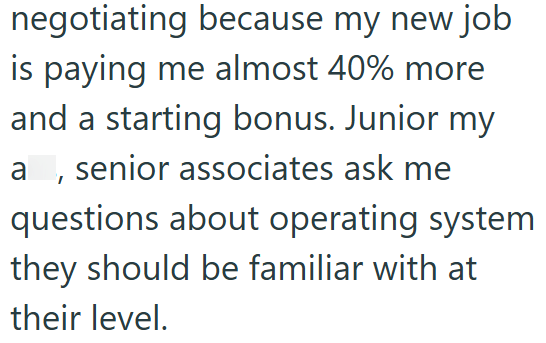 negotiating because my new job is paying me almost 40% more and a starting bonus. Junior my a, senior associates ask me questions about operating system they should be familiar with at their level.