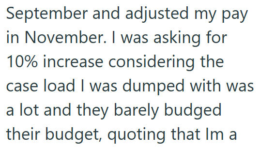 September and adjusted my pay in November. I was asking for 10% increase considering the case load I was dumped with was a lot and they barely budged their budget, quoting that Im a