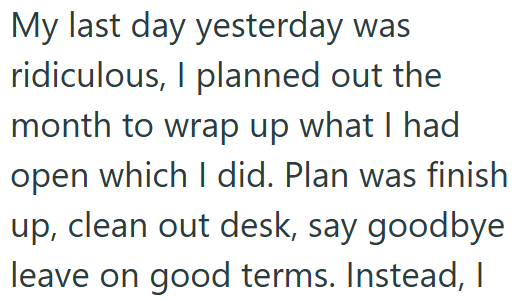 My last day yesterday was ridiculous, I planned out the month to wrap up what I had open which I did. Plan was finish up, clean out desk, say goodbye leave on good terms. Instead, I