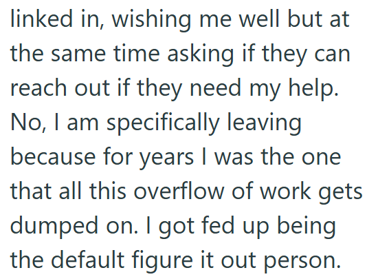 linked in, wishing me well but at the same time asking if they can reach out if they need my help. No, I am specifically leaving because for years I was the one that all this overflow of work gets dumped on. I got fed up being the default figure it out person.