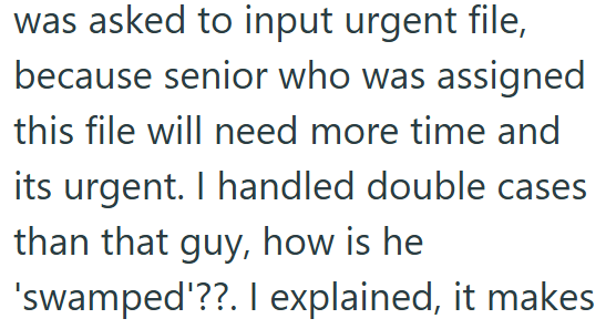 was asked to input urgent file, because senior who was assigned this file will need more time and its urgent. I handled double cases than that guy, how is he 'swamped'??. I explained, it makes