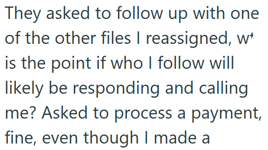 They asked to follow up with one of the other files I reassigned, w is the point if who I follow will likely be responding and calling me? Asked to process a payment, fine, even though I made a