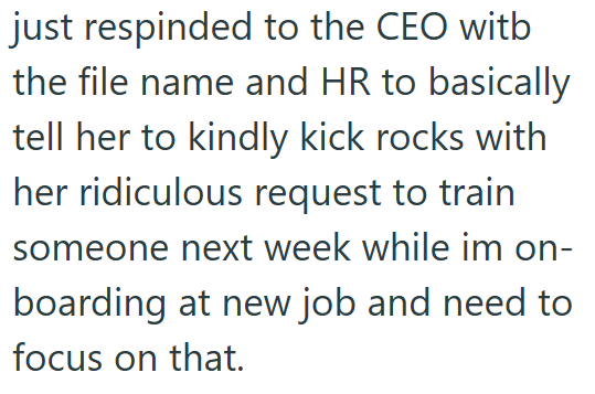 just respinded to the CEO witb the file name and HR to basically tell her to kindly kick rocks with her ridiculous request to train someone next week while im on- boarding at new job and need to focus on that.
