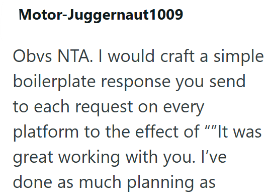 Motor-Juggernaut 1009 Obvs NTA. I would craft a simple boilerplate response you send to each request on every platform to the effect of ""It was great working with you. I've done as much planning as
