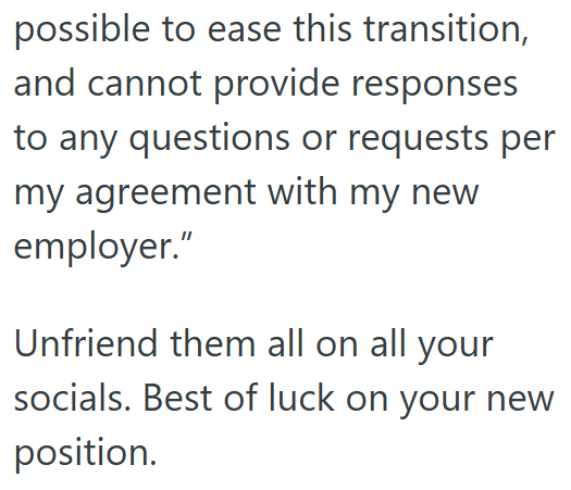 possible to ease this transition, and cannot provide responses to any questions or requests per my agreement with my new employer." Unfriend them all on all your socials. Best of luck on your new position.