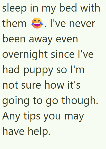 sleep in my bed with them I've never . been away even overnight since I've had puppy so I'm not sure how it's going to go though. Any tips you may have help.