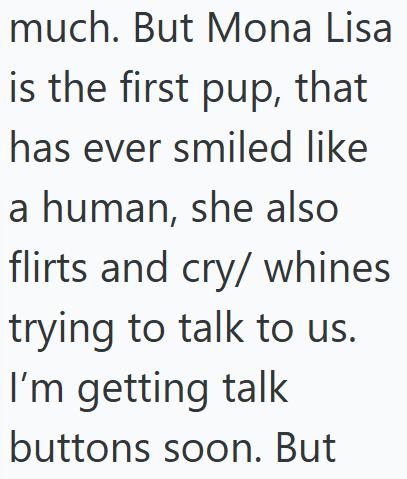 much. But Mona Lisa is the first pup, that has ever smiled like a human, she also flirts and cry/whines trying to talk to us. I'm getting talk buttons soon. But