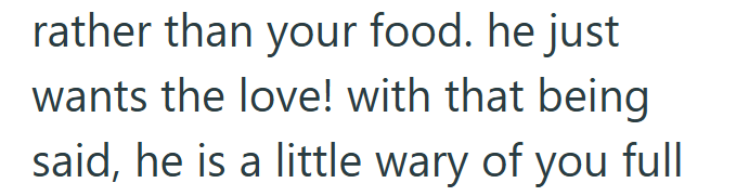 rather than your food. he just wants the love! with that being said, he is a little wary of you full